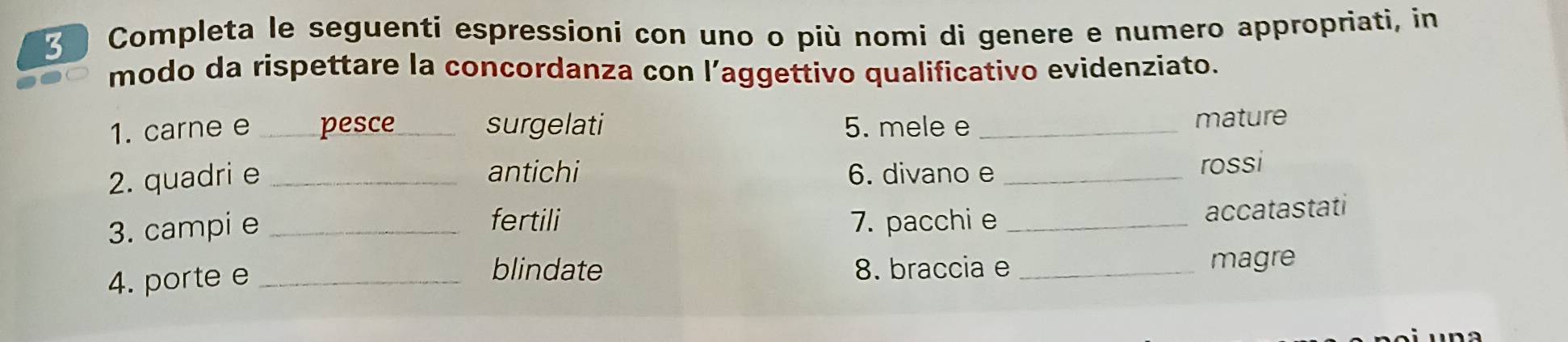 Completa le seguenti espressioni con uno o più nomi di genere e numero appropriati, in 
modo da rispettare la concordanza con l’aggettivo qualificativo evidenziato. 
1. carne e _pesce_ surgelati 5. mele e_ 
mature 
antichi 
2. quadri e _6. divano e_ 
rossi 
fertili 
3. campi e _7. pacchi e_ 
accatastati 
blindate 
4. porte e _8. braccia e _magre