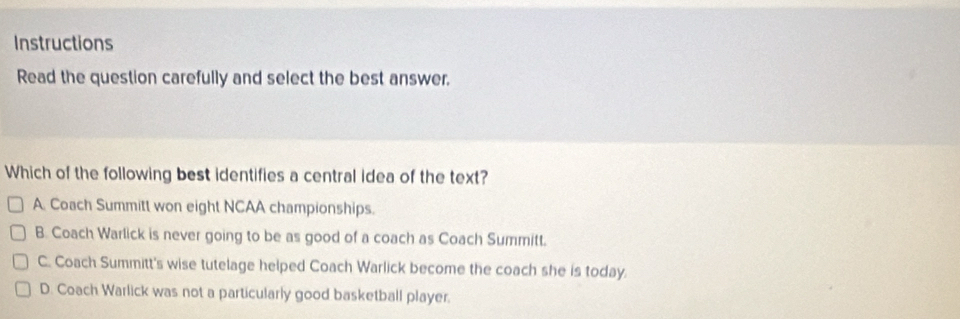 Instructions
Read the question carefully and select the best answer.
Which of the following best identifies a central idea of the text?
A. Coach Summitt won eight NCAA championships.
B. Coach Warlick is never going to be as good of a coach as Coach Summitt.
C. Coach Summitt's wise tutelage helped Coach Warlick become the coach she is today.
D. Coach Warlick was not a particularly good basketball player.