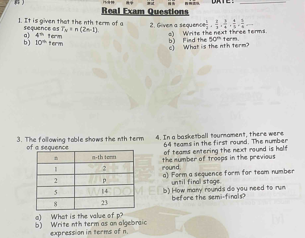  75 DATE：_ 
Real Exam Questions 
1. It is given that the nth term of a 2. Given a sequenc  1/2 ,  2/3 ,  3/4 ,  4/5 ,  5/6 ,... 
sequence as T_N=n(2n-1). 
a) Write the next three terms. 
a) 4^(th) term term. 
b) 10^(th) term 
b) Find the 50^(th)
c) What is the nth term? 
3. The following table shows the nth term 4. In a basketball tournament, there were 
o 64 teams in the first round. The number 
of teams entering the next round is half 
the number of troops in the previous 
round. 
a) Form a sequence form for team number 
until final stage. 
b) How many rounds do you need to run 
before the semi-finals? 
a) What is the value of p? 
b) Write nth term as an algebraic 
expression in terms of n.