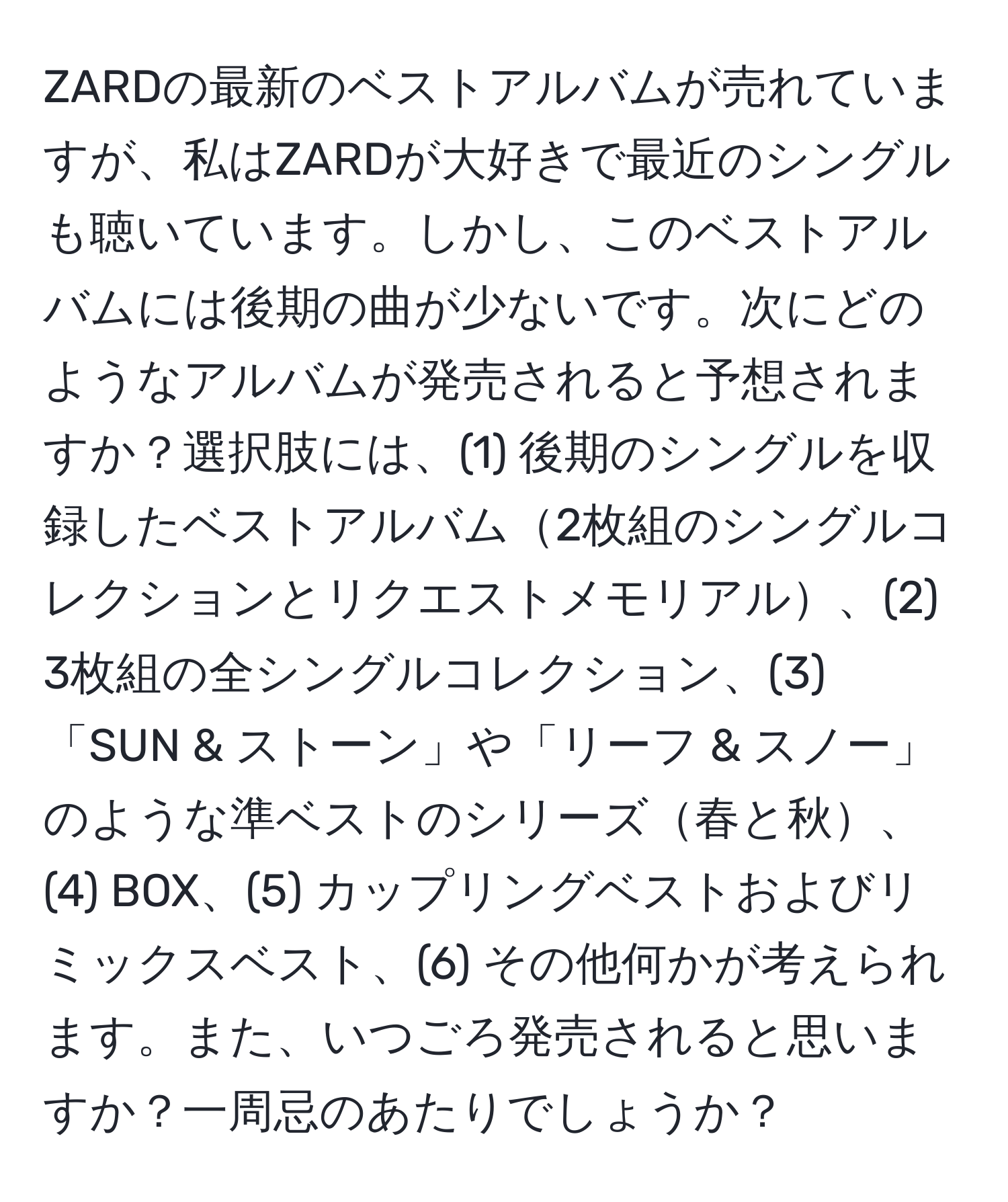 ZARDの最新のベストアルバムが売れていますが、私はZARDが大好きで最近のシングルも聴いています。しかし、このベストアルバムには後期の曲が少ないです。次にどのようなアルバムが発売されると予想されますか？選択肢には、(1) 後期のシングルを収録したベストアルバム2枚組のシングルコレクションとリクエストメモリアル、(2) 3枚組の全シングルコレクション、(3) 「SUN & ストーン」や「リーフ & スノー」のような準ベストのシリーズ春と秋、(4) BOX、(5) カップリングベストおよびリミックスベスト、(6) その他何かが考えられます。また、いつごろ発売されると思いますか？一周忌のあたりでしょうか？