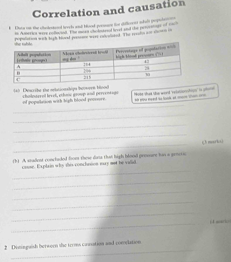 Correlation and causation 
1 Data on the cholesterol levels and blood pressure for different adult populations 
in America were collected. The mean cholesterol level and the percentage of each 
population with high blood pressure were calculated. The results are shown in 
(a) Describe the relationships between blood 
cholesterol level, ethnic group and percentage 
of population with high blood pressure. Note that the word 'relationships' is plaral 
so you need to look at more than one. 
_ 
_ 
_ 
_ 
_ 
(3 marka) 
(b) A student concluded from these data that high blood pressure has a genetic 
_ 
cause. Explain why this conclusion may not be valid. 
_ 
_ 
_ 
_ 
_ 
(4 marico 
_ 
2 Distinguish between the terms causation and correlation.