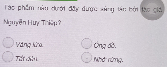 Tác phẩm nào dưới đây được sáng tác bởi tác giả
Nguyễn Huy Thiệp?
Vàng lửa. Ông đồ.
Tắt đèn. Nhớ rừng.