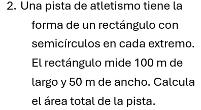 Una pista de atletismo tiene la 
forma de un rectángulo con 
semicírculos en cada extremo. 
El rectángulo mide 100 m de 
largo y 50 m de ancho. Calcula 
el área total de la pista.