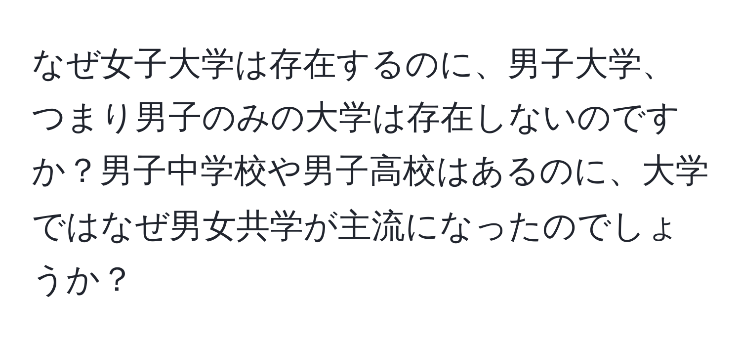 なぜ女子大学は存在するのに、男子大学、つまり男子のみの大学は存在しないのですか？男子中学校や男子高校はあるのに、大学ではなぜ男女共学が主流になったのでしょうか？