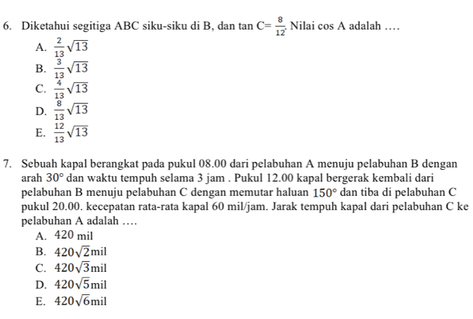 Diketahui segitiga ABC siku-siku di B, dan tan C= 8/12  Nilai cos A adalah …_
A.  2/13 sqrt(13)
B.  3/13 sqrt(13)
C.  4/13 sqrt(13)
D.  8/13 sqrt(13)
E.  12/13 sqrt(13)
7. Sebuah kapal berangkat pada pukul 08.00 dari pelabuhan A menuju pelabuhan B dengan
arah 30° dan waktu tempuh selama 3 jam. Pukul 12.00 kapal bergerak kembali dari
pelabuhan B menuju pelabuhan C dengan memutar haluan 150° dan tiba di pelabuhan C
pukul 20.00. kecepatan rata-rata kapal 60 mil/jam. Jarak tempuh kapal dari pelabuhan C ke
pelabuhan A adalah …
A. 420 mil
B. 420sqrt(2)mil
C. 420sqrt(3)mil
D. 420sqrt(5)mil
E. 420sqrt(6)mil