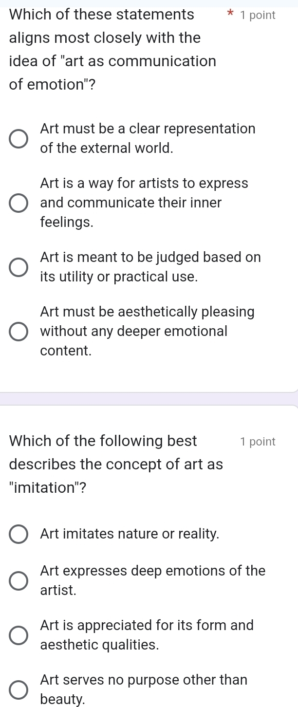 Which of these statements 1 point
aligns most closely with the
idea of "art as communication
of emotion"?
Art must be a clear representation
of the external world.
Art is a way for artists to express
and communicate their inner
feelings.
Art is meant to be judged based on
its utility or practical use.
Art must be aesthetically pleasing
without any deeper emotional
content.
Which of the following best 1 point
describes the concept of art as
"imitation"?
Art imitates nature or reality.
Art expresses deep emotions of the
artist.
Art is appreciated for its form and
aesthetic qualities.
Art serves no purpose other than
beauty.