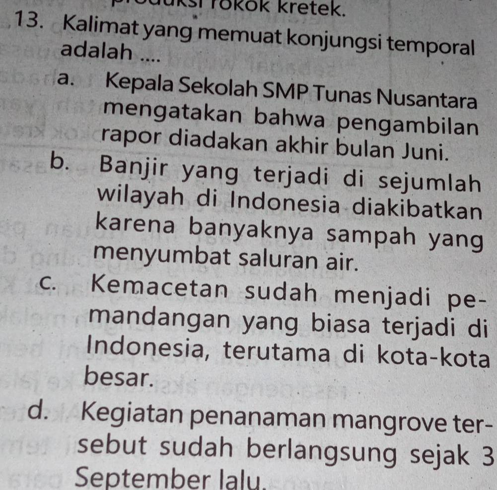 luksi rokök kretek.
13. Kalimat yang memuat konjungsi temporal
adalah ....
a. Kepala Sekolah SMP Tunas Nusantara
mengatakan bahwa pengambilan
rapor diadakan akhir bulan Juni.
b. Banjir yang terjadi di sejumlah
wilayah di Indonesia diakibatkan
karena banyaknya sampah yang
menyumbat saluran air.
c. Kemacetan sudah menjadi pe-
mandangan yang biasa terjadi di
Indonesia, terutama di kota-kota
besar.
d. Kegiatan penanaman mangrove ter-
sebut sudah berlangsung sejak 3
September lalu.