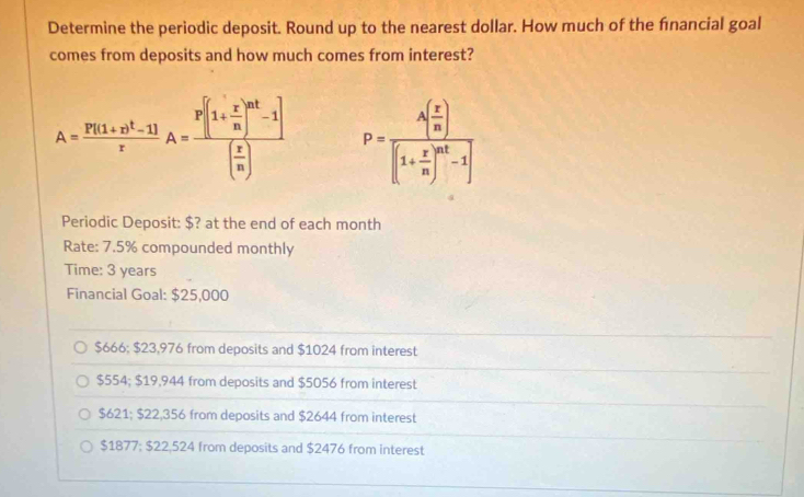 Determine the periodic deposit. Round up to the nearest dollar. How much of the financial goal
comes from deposits and how much comes from interest?
A=frac P[(1+r)^t-1]rA=frac P[(1+ r/n )^nt-1]( r/n ) P=frac A( r/n )[(1+ r/n )^nt-1]
Periodic Deposit: $? at the end of each month
Rate: 7.5% compounded monthly
Time: 3 years
Financial Goal: $25,000
$666; $23,976 from deposits and $1024 from interest
$554; $19,944 from deposits and $5056 from interest
$621; $22,356 from deposits and $2644 from interest
$1877; $22,524 from deposits and $2476 from interest