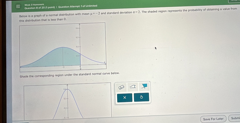 Week 3 Homework 
Question 8 of 20 (1 point) | Question Attempt: 1 of Unlimited 
Below is a graph of a normal distribution with mean mu =-2 and standard deviation sigma =2. The shaded region represents the probability of obtaining a value from 
this distribution that is less than 0. 
Shade the corresponding region under the standard normal curve below. 
× 
Save For Later Subm