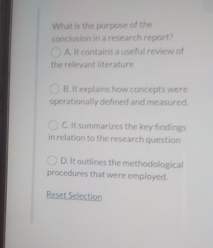 What is the purpose of the
conclusion in a research report?
A. It contains a useful review of
the relevant literature
B. It explains how concepts were
operationally defined and measured.
C. It summarizes the key findings
in relation to the research question
D. It outlines the methodological
procedures that were employed.
Reset Selection