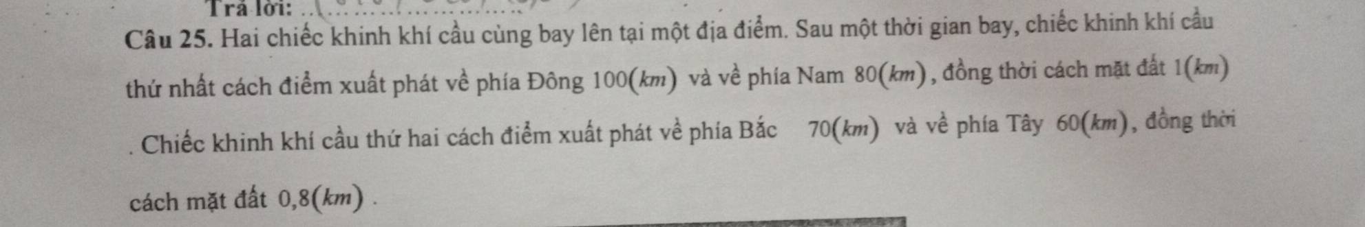 Trá lời: 
Câu 25. Hai chiếc khinh khí cầu cùng bay lên tại một địa điểm. Sau một thời gian bay, chiếc khinh khí cầu 
thứ nhất cách điểm xuất phát về phía Đông 100(km) và về phía Nam 80(km), đồng thời cách mặt đất 1 (km) 
Chiếc khinh khí cầu thứ hai cách điểm xuất phát về phía Bắc 70(km) và về phía Tây 60(km), đồng thời 
cách mặt đất 0,8(km).