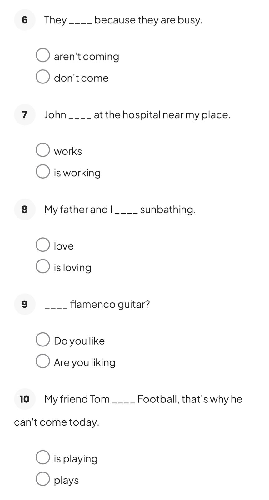 They_ because they are busy.
aren't coming
don't come
7 John_ at the hospital near my place.
works
is working
8 My father and I_ sunbathing.
love
is loving
9 _flamenco guitar?
Do you like
Are you liking
10 My friend Tom_ Football, that's why he
can't come today.
is playing
plays