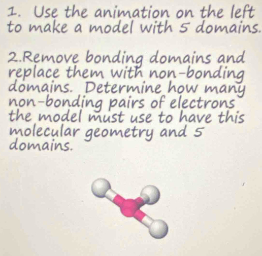 Use the animation on the left 
to make a model with 5 domains. 
2. Remove bonding domains and 
replace them with non-bonding 
domains. Determine how many 
non-bonding pairs of electrons 
the model must use to have this 
molecular geometry and 5
domains.