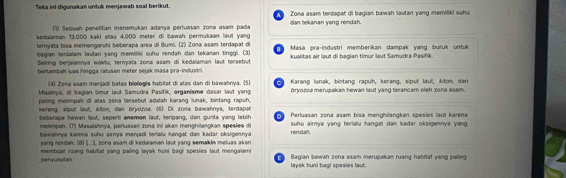 Teks ini digunakan untuk menjawab soal berikut.
Zona asam terdapat di bagian bawah lautan yang memiliki suhu
(1) Sebuah penelitian menemukan adanya perluasan zona asam pada dan tekanan yang rendah.
kedalaman 13.000 kaki atau 4.000 meter di bawah permukaan laut yang
ternyata bisa memengaruhi beberapa area di Bumi. (2) Zona asam terdapat di Masa pra-industri memberikan dampak yang buruk untuk
bagian terdalam lautan yang memiliki suhu rendah dan tekanan tinggi. (3) kualitas air laut di bagian timur laut Samudra Pasifik.
Seiring berjalannya waktu, ternyata zona asam di kedalaman laut tersebut
bertambah luas hingga ratusan meter sejak masa pra-industri.
(4) Zona asam menjadi batas biologis habitat di atas dan di bawahnya. (5) C Karang lunak, bintang rapuh, kerang, siput laut, kiton, dan
Misalnya, di bagian timur laut Samudra Pasifik, organisme dasar laut yang bryozoa merupakan hewan laut yang terancam oleh zona asam.
paling melimpah di atas zona tersebut adalah karang lunak, bintang rapuh,
kerang, siput laut, kiton, dan bryozoa. (6) Di zona bawahnya, terdapat
beberapa hewan laut, seperti anemon laut, teripang, dan gurita yang lebih D Perluasan zona asam bisa menghilangkan spesies laut karena
melimpah. (7) Masalahnya, perluasan zona ini akan menghilangkan spesies di suhu airnya yang terlalu hangat dan kadar oksigennya yang
bawahnya karena suhu airnya menjadi terlalu hangat dan kadar oksigennya rendah.
yang rendah. (8) (...], zona asam di kedalaman laut yang semakin meluas akan
membuat ruang habitat yang paling layak huni bagi spesies laut mengalami
penyusutan. Bagian bawah zona asam merupakan ruang habitat yang paling
layak huni bagi spesies laut.