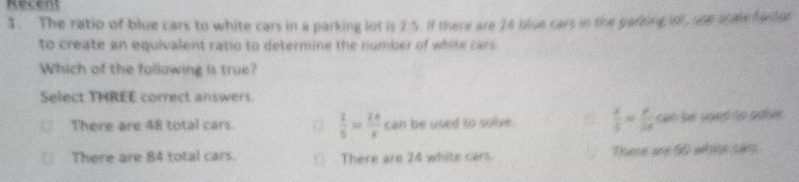 Recent
I. The ratio of blue cars to white cars in a parking lot is 2:5. If there are 24 blue cars in the gafting o she scale fador
to create an equivalent ratio to determine the number of white cars.
Which of the following is true?
Select THREE correct answers.
 x/5 = x/26 
There are 48 total cars.  2/5 = 24/x  can be used to solve. can he used to adie.
There are 84 total cars. yī There are 24 white cars. There are 50 white sars