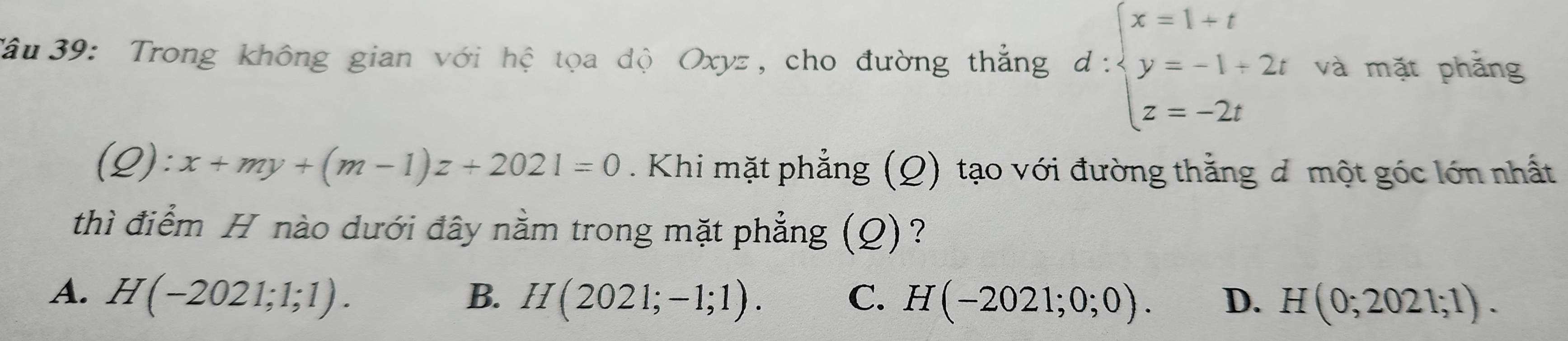 Tâu 39: Trong không gian với hệ tọa độ Oxyz, cho đường thẳng d:beginarrayl x=1+t y=-1+2t z=-2tendarray. và mặt phăng
(2 ):x+my+(m-1)z+2021=0. Khi mặt phẳng (Q) tạo với đường thẳng đ một góc lớn nhất
thì điểm H nào dưới đây nằm trong mặt phẳng (Q)?
A. H(-2021;1;1). B. H(2021;-1;1). C. H(-2021;0;0). D. H(0;2021;1).