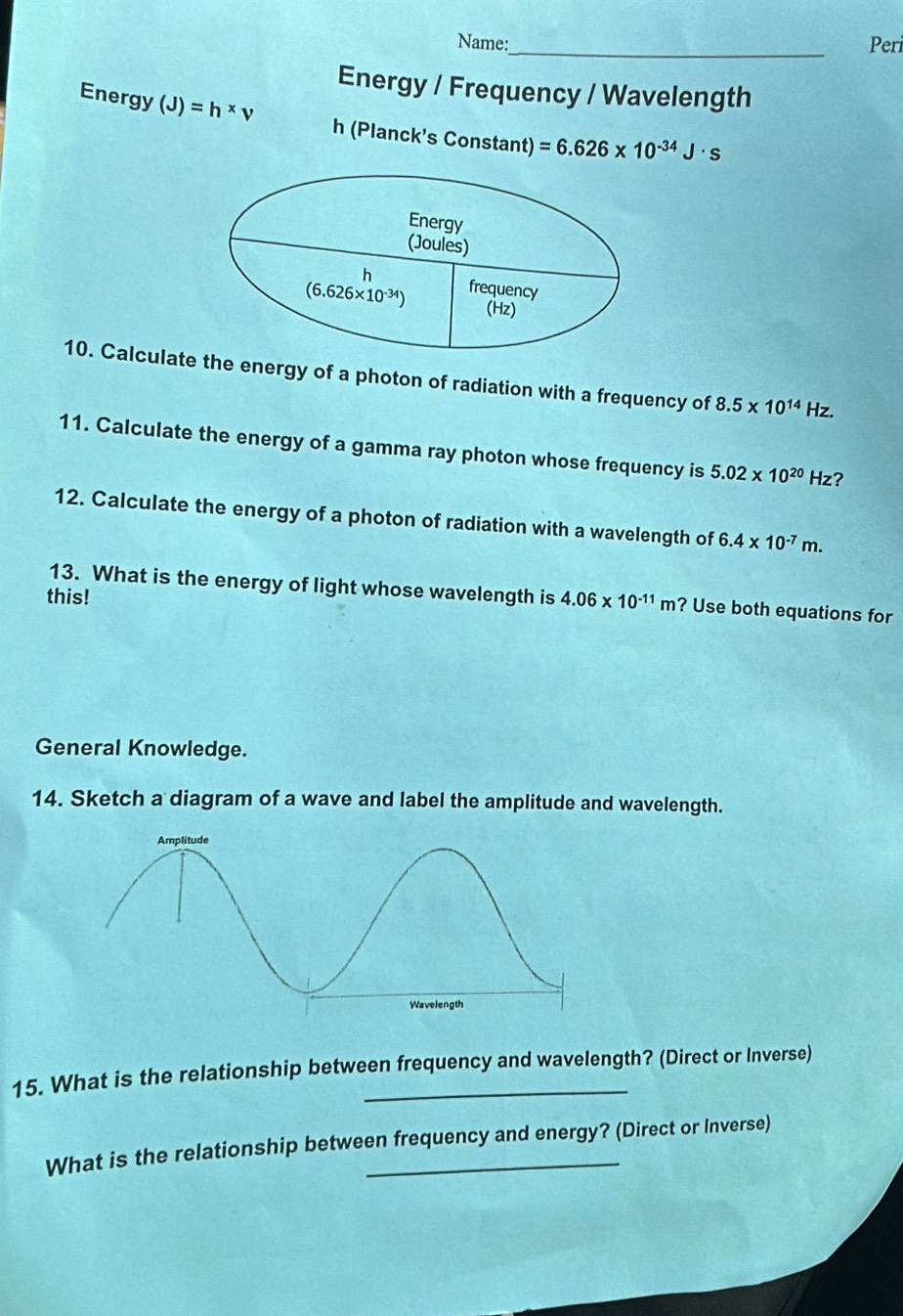 Name:_ Peri
Energy / Frequency / Wavelength
Energy (J)=h* v h (Planck’s Constant) =6.626* 10^(-34)J· s
10. Calculatethe energy of a photon of radiation with a frequency of 8.5* 10^(14) Hz.
11. Calculate the energy of a gamma ray photon whose frequency is 5.02* 10^(20) Hz?
12. Calculate the energy of a photon of radiation with a wavelength of 6.4* 10^(-7)m.
13. What is the energy of light whose wavelength is
this! 4.06* 10^(-11)m ? Use both equations for
General Knowledge.
14. Sketch a diagram of a wave and label the amplitude and wavelength.
15. What is the relationship between frequency and wavelength? (Direct or Inverse)
What is the relationship between frequency and energy? (Direct or Inverse)