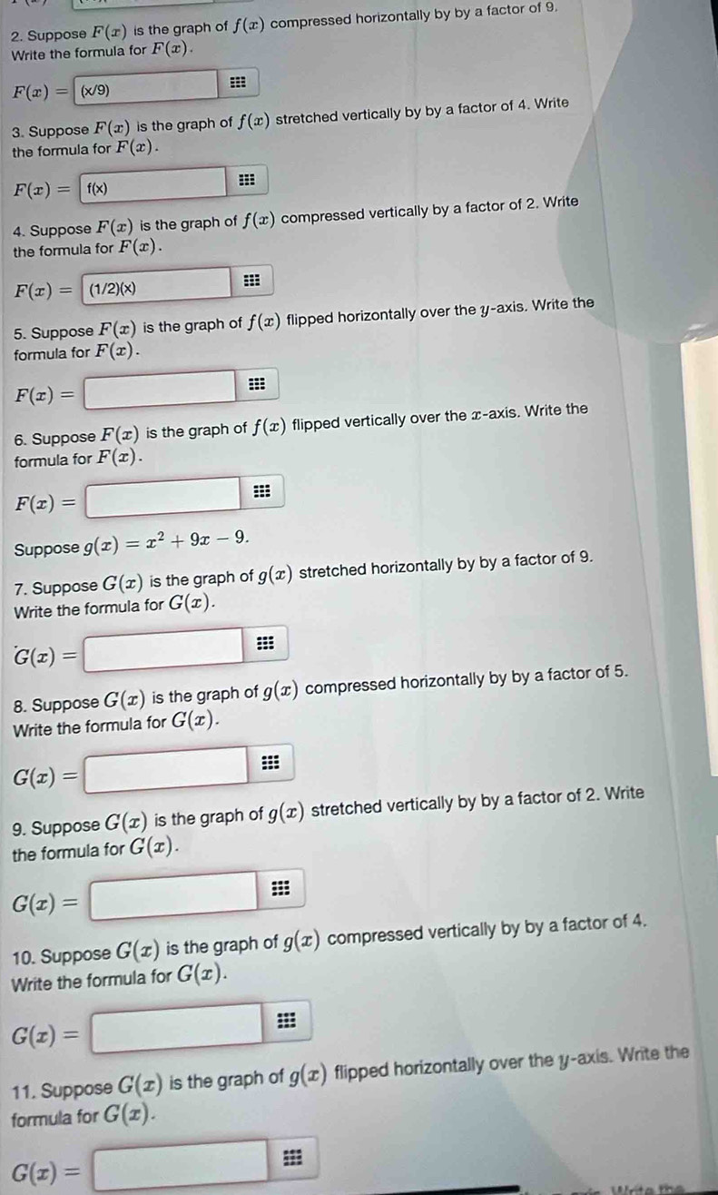 Suppose F(x) is the graph of f(x) compressed horizontally by by a factor of 9. 
Write the formula for F(x).
F(x)=(x/9)
::: 
3. Suppose F(x) is the graph of f(x) stretched vertically by by a factor of 4. Write 
the formula for F(x).
F(x)= f(x)
4. Suppose F(x) is the graph of f(x) compressed vertically by a factor of 2. Write 
the formula for F(x).
F(x)= (1/ _ 2)(x) ==: 
5. Suppose F(x) is the graph of f(x) flipped horizontally over the y-axis. Write the 
formula for F(x).
F(x)=
□ : 
6. Suppose F(x) is the graph of f(x) flipped vertically over the x-axis. Write the 
formula for F(x).
F(x)= sqrt(100) ::: 
Suppose g(x)=x^2+9x-9. 
7. Suppose G(x) is the graph of g(x) stretched horizontally by by a factor of 9. 
Write the formula for G(x). 
=
G(x)=
8. Suppose G(x) is the graph of g(x) compressed horizontally by by a factor of 5. 
Write the formula for G(x).
G(x)=
9. Suppose G(x) is the graph of g(x) stretched vertically by by a factor of 2. Write 
the formula for G(x). 
:;:
G(x)=
10. Suppose G(x) is the graph of g(x) compressed vertically by by a factor of 4. 
Write the formula for G(x). 
|
G(x)=.. 
11. Suppose G(x) is the graph of g(x) flipped horizontally over the y-axis. Write the 
formula for G(x).
G(x)=□