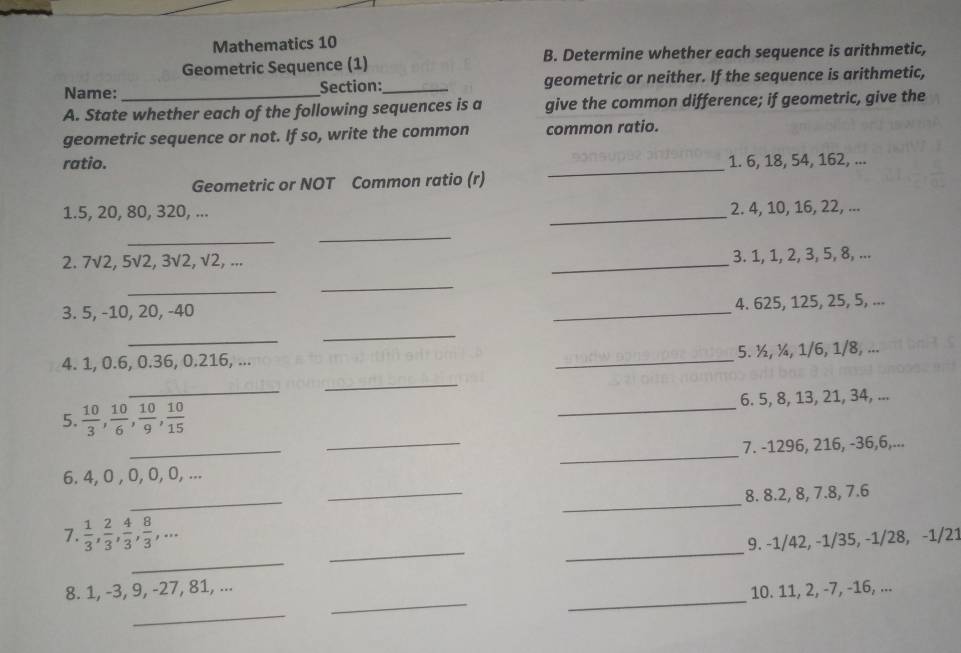 Mathematics 10 
Geometric Sequence (1) B. Determine whether each sequence is arithmetic, 
Name: Section:_ geometric or neither. If the sequence is arithmetic, 
A. State whether each of the following sequences is a give the common difference; if geometric, give the 
geometric sequence or not. If so, write the common common ratio. 
ratio. 1. 6, 18, 54, 162, ... 
Geometric or NOT Common ratio (r) 
_ 
1. 5, 20, 80, 320, ... 
_ 
2. 4, 10, 16, 22, ... 
_ 
_ 
2. 7sqrt(2), 5sqrt(2), 3sqrt(2), sqrt(2), _3. 1, 1, 2, 3, 5, 8, ... 
_ 
_ 
3. 5, -10, 20, -40 _4. 625, 125, 25, 5, ... 
_ 
_ 
4. 1, 0.6, 0.36, 0.216, ... _5. ½, ¼, 1/6, 1/8, ... 
_ 
_ 
5.  10/3 ,  10/6 ,  10/9 ,  10/15  _6. 5, 8, 13, 21, 34, ... 
_ 
6. 4, 0 , 0, 0, 0, ... __7. -1296, 216, -36, 6,... 
_ 
_ 
8. 8.2, 8, 7.8, 7.6
7.  1/3 ,  2/3 ,  4/3 ,  8/3 ,... 9. -1/42, -1/35, -1/28, -1/21
_ 
_ 
_ 
_ 
_ 
8. 1, -3, 9, -27, 81, ... 
10. 11, 2, -7, -16, ... 
_