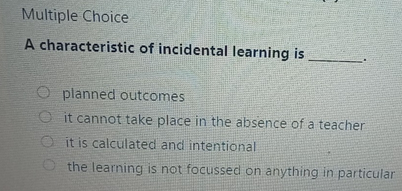 A characteristic of incidental learning is_
.
planned outcomes
it cannot take place in the absence of a teacher
it is calculated and intentional
the learning is not focussed on anything in particular