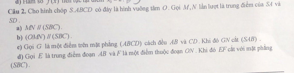 Ham so f(x) Ten tạc tại tic
Câu 2. Cho hình chóp S. ABCD có đáy là hình vuông tâm O. Gọi M, N lần lượt là trung điểm của SA và
SD.
a) MNparallel (SBC).
b) (OMN)parallel (SBC).
c) Gọi G là một điểm trên mặt phẳng (ABCD) cách đều AB và CD. Khi đó GN cắt (SAB) .
d) Gọi E là trung điểm đoạn AB và F là một điểm thuộc đoạn ON. Khi đó EF cắt với mặt phẳng
(SBC).