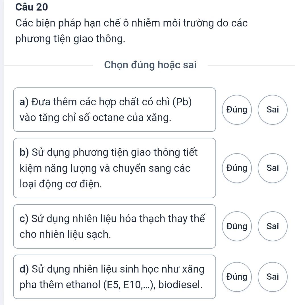 Các biện pháp hạn chế ô nhiễm môi trường do các 
phương tiện giao thông. 
Chọn đúng hoặc sai 
a) Đưa thêm các hợp chất có chì (Pb) 
Đúng Sai 
vào tăng chỉ số octane của xăng. 
b) Sử dụng phương tiện giao thông tiết 
kiệm năng lượng và chuyển sang các Đúng Sai 
loại động cơ điện. 
c) Sử dụng nhiên liệu hóa thạch thay thế 
Đúng Sai 
cho nhiên liệu sạch. 
d) Sử dụng nhiên liệu sinh học như xăng 
Đúng Sai 
pha thêm ethanol (E5, E10,...), , biodiesel.