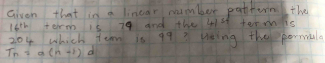 Given that in a linear number pattern the
16^(th) term is 79 and the 41st term is
204 which tem is 99? Using the pormala
T_n=a(n-1) d