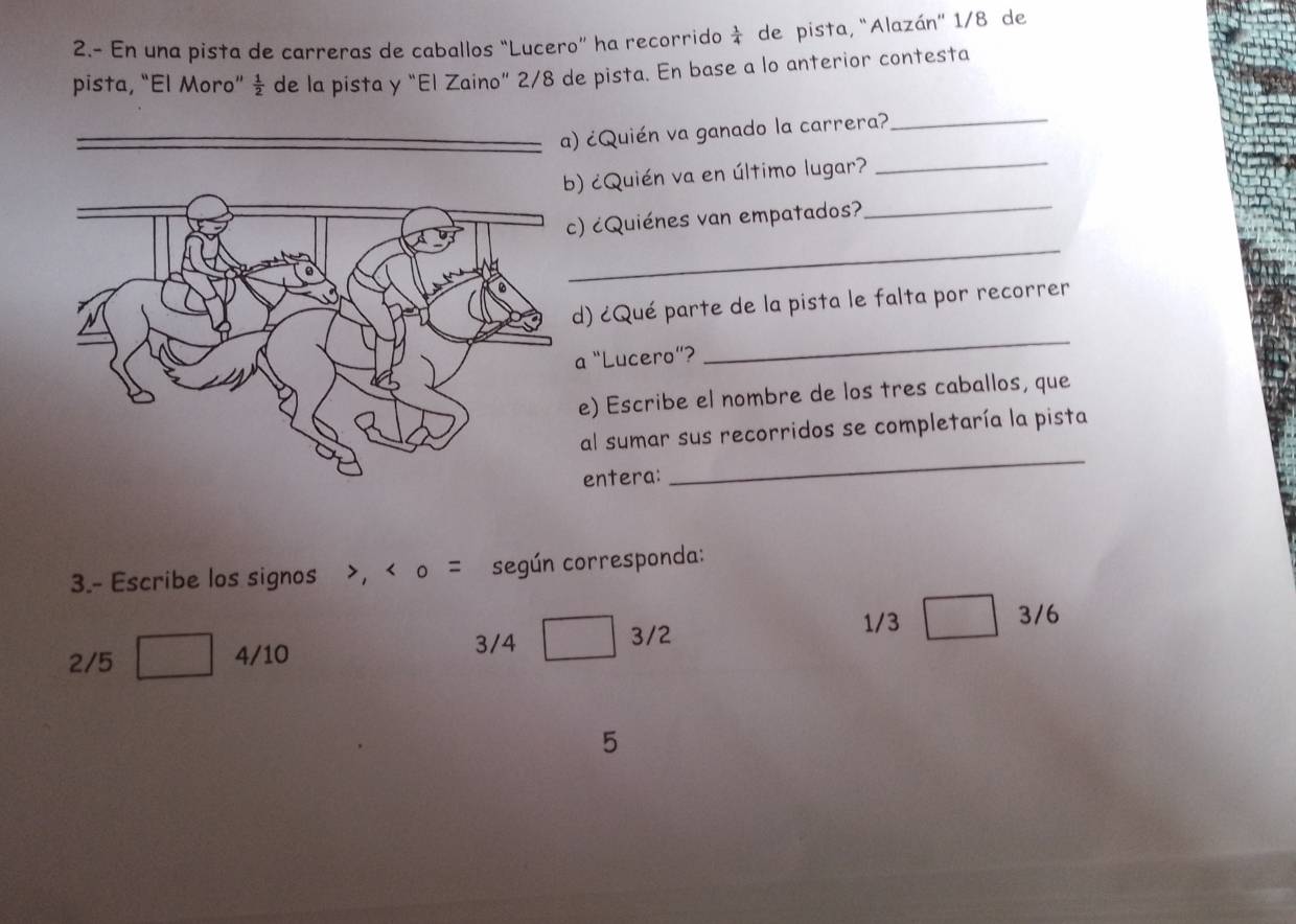 2.- En una pista de carreras de caballos “Lucero” ha recorrido  1/4  de pista, "Alazán' 1/8 de 
pista, “El Moro”  1/2  - de la pista y “El Zaino” 2/8 de pista. En base a lo anterior contesta 
_ 
_ 
¿Quién va ganado la carrera? 
) ¿Quién va en último lugar? 
_ 
) ¿Quiénes van empatados?_ 
d) ¿Qué parte de la pista le falta por recorrer 
a “Lucero”? 
_ 
e) Escribe el nombre de los tres caballos, que 
al sumar sus recorridos se completaría la pista 
entera: 
_ 
3.- Escribe los signos , < o = según corresponda:
1/3
3/4 3/2 3/6
2/5 4/10
5