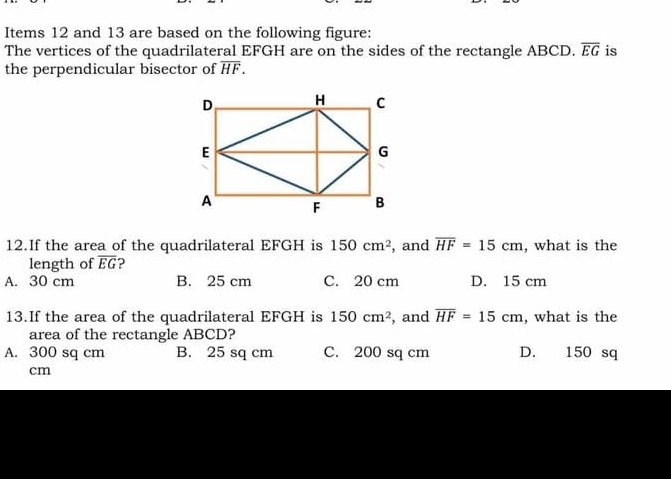 Items 12 and 13 are based on the following figure:
The vertices of the quadrilateral EFGH are on the sides of the rectangle ABCD. overline EG is
the perpendicular bisector of overline HF. 
12.If the area of the quadrilateral EFGH is 150cm^2 , and overline HF=15cm , what is the
length of overline EG ?
A. 30 cm B. 25 cm C. 20 cm D. 15 cm
13.If the area of the quadrilateral EFGH is 150cm^2 , and overline HF=15cm , what is the
area of the rectangle ABCD?
A. 300 sq cm B. 25 sq cm C. 200 sq cm D. 150 sq
cm