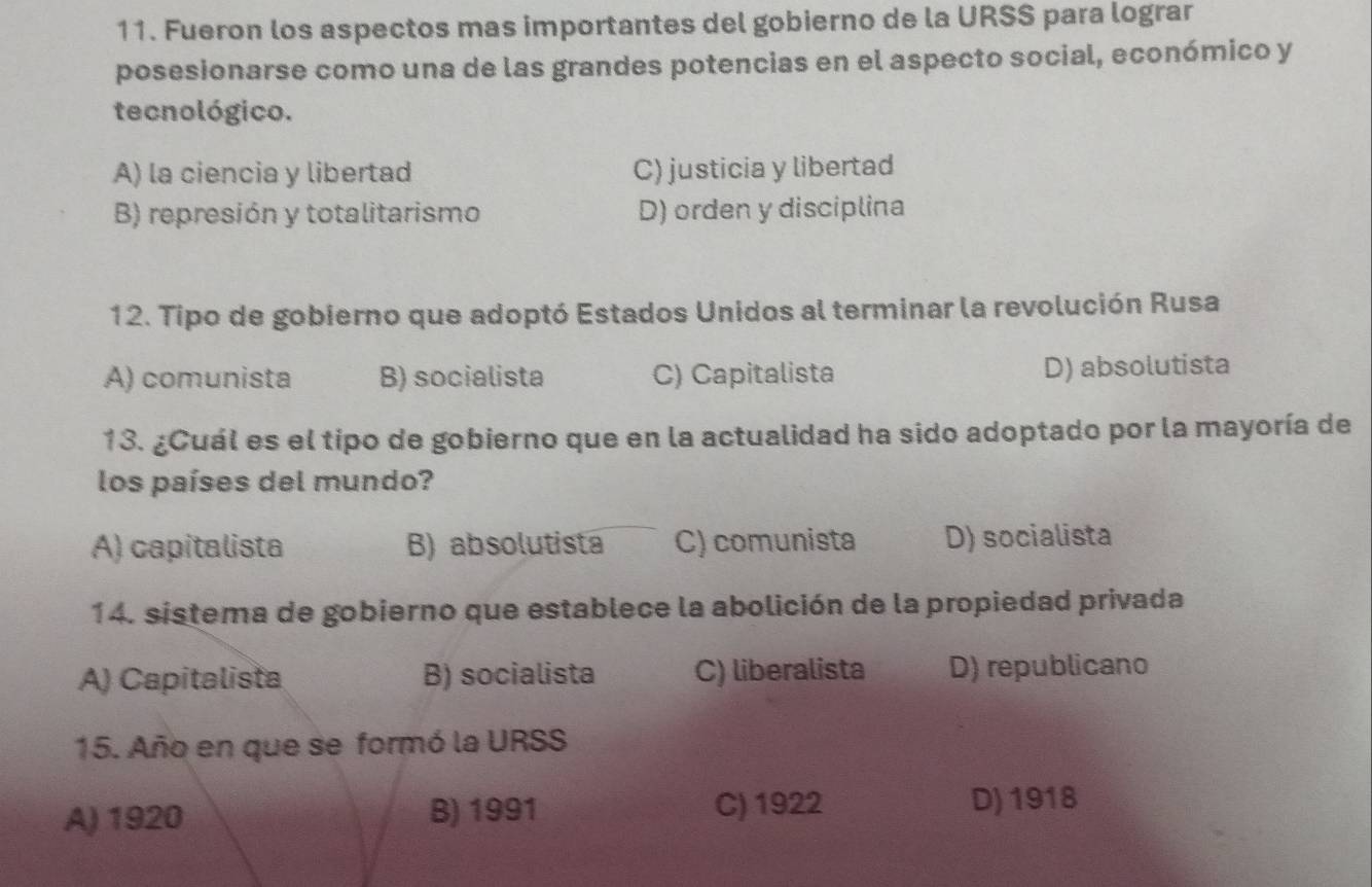 Fueron los aspectos mas importantes del gobierno de la URSS para lograr
posesionarse como una de las grandes potencias en el aspecto social, económico y
tecnológico.
A) la ciencia y libertad C) justicia y libertad
B) represión y totalitarismo D) orden y disciplina
12. Tipo de gobierno que adoptó Estados Unidos al terminar la revolución Rusa
A) comunista B) socialista C) Capitalista D) absolutista
13. ¿Cuál es el tipo de gobierno que en la actualidad ha sido adoptado por la mayoría de
los países del mundo?
A) capitalista B) absolutista C) comunista D) socialista
14. sistema de gobierno que establece la abolición de la propiedad privada
A) Capitalista B) socialista C) liberalista D) republicano
15. Año en que se formó la URSS
A) 1920 B) 1991 C) 1922 D) 1918