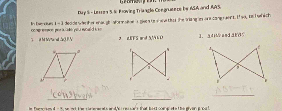 Geometry e x i 
Day 5 - Lesson 5.6: Proving Triangle Congruence by ASA and AAS. 
In Exercises 1 - 3 decide whether enough information is given to show that the triangles are congruent. If so, tell which 
congruence postulate you would use 
1. ΔMNPand △ QPN 2. △ EFG and △ JHGD 3. △ ABD and △ EBC
_ 
_ 
_ 
In Exercises 4 - 5, select the statements and/or reasons that best complete the given proof.