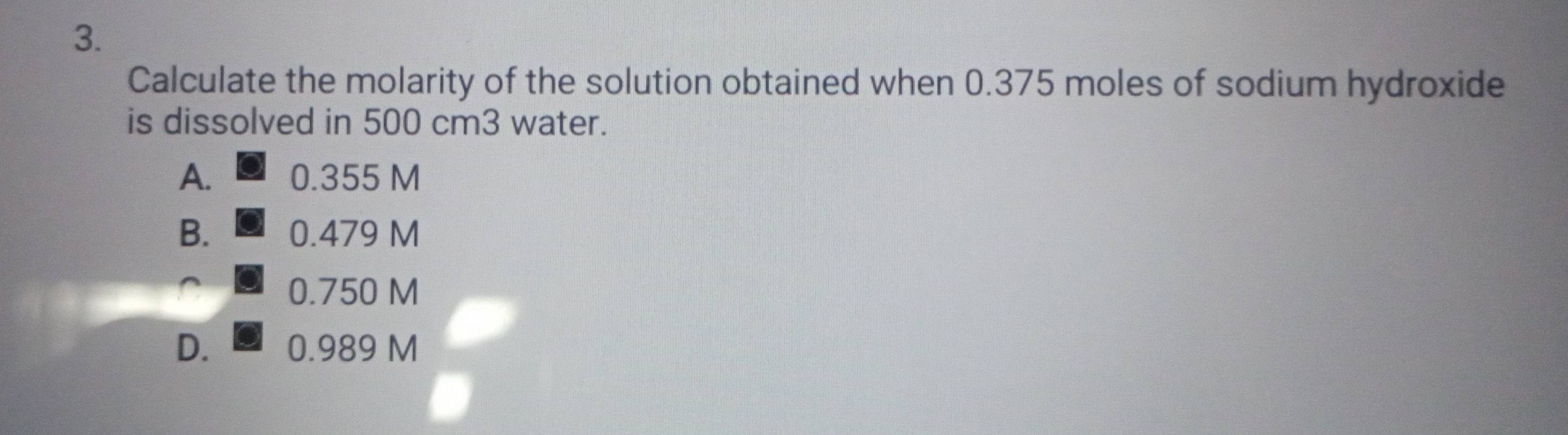 Calculate the molarity of the solution obtained when 0.375 moles of sodium hydroxide
is dissolved in 500 cm3 water.
A. 0.355 M
B. 0.479 M
0.750 M
D. 0.989 M