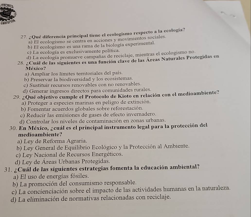 ITECNICO
California
27. ¿Qué diferencia principal tiene el ecologismo respecto a la ecología?
a) El ecologismo se centra en acciones y movimientos sociales.
b) El ecologismo es una rama de la biología experimental.
c) La ecología es exclusivamente política.
d) La ecología promueve campañas de reciclaje, mientras el ecologismo no.
28. ¿Cuál de las siguientes es una función clave de las Áreas Naturales Protegidas en
México?
a) Ampliar los límites territoriales del país.
b) Preservar la biodiversidad y los ecosistemas.
c) Sustituir recursos renovables con no renovables.
d) Generar ingresos directos para comunidades rurales.
29. ¿Qué objetivo cumple el Protocolo de Kioto en relación con el medioambiente?
a) Proteger a especies marinas en peligro de extinción.
b) Fomentar acuerdos globales sobre reforestación.
c) Reducir las emisiones de gases de efecto invernadero.
d) Controlar los niveles de contaminación en zonas urbanas.
30. En México, ¿cuál es el principal instrumento legal para la protección del
medioambiente?
a) Ley de Reforma Agraria.
b) Ley General de Equilibrio Ecológico y la Protección al Ambiente.
c) Ley Nacional de Recursos Energéticos.
d) Ley de Áreas Urbanas Protegidas.
31. ¿Cuál de las siguientes estrategias fomenta la educación ambiental?
a) El uso de energías fósiles.
b) La promoción del consumismo responsable.
c) La concienciación sobre el impacto de las actividades humanas en la naturaleza.
d) La eliminación de normativas relacionadas con reciclaje.