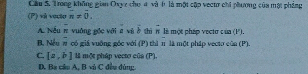 Trong không gian Oxyz cho a và b là một cặp vectơ chi phương của mặt phẳng
(P) và vecto overline n!= overline 0.
A. Nếu overline n vuông góc với overline a và overline b thì n là một pháp vectơ của (P).
2
B. Nếu n có giá vuông góc với (P) thì n overline n là một pháp vectơ của (P).
C. [vector a,vector b] là một pháp vectơ của (P).
D. Ba câu A, B và C đều đúng.