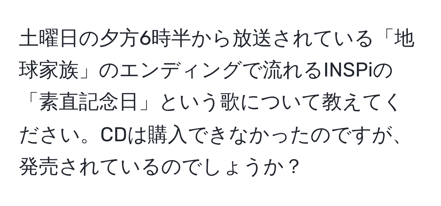 土曜日の夕方6時半から放送されている「地球家族」のエンディングで流れるINSPiの「素直記念日」という歌について教えてください。CDは購入できなかったのですが、発売されているのでしょうか？