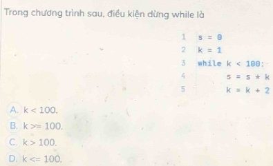 Trong chương trình sau, điều kiện dừng while là
1 s=θ
2 k=1
3 while k<188</tex>: 
4 s=s*k
5 k=k+2
A. k<100</tex>.
B. k>=100.
C. k>100.
D. k .