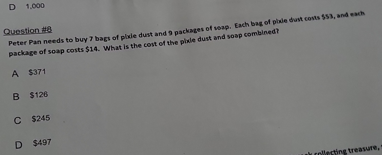 D 1,000
Peter Pan needs to buy 7 bags of pixie dust and 9 packages of soap. Each bag of pixle dust costs $53, and each
Question #8
package of soap costs $14. What is the cost of the pixie dust and soap comblned?
A $371
B $126
C $245
D $497
collecting treasure,