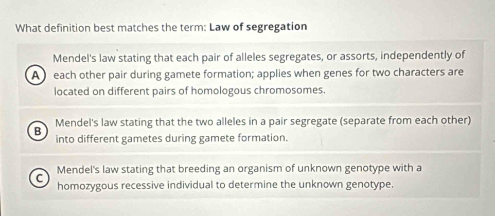 What definition best matches the term: Law of segregation
Mendel's law stating that each pair of alleles segregates, or assorts, independently of
A each other pair during gamete formation; applies when genes for two characters are
located on different pairs of homologous chromosomes.
Mendel's law stating that the two alleles in a pair segregate (separate from each other)
B
into different gametes during gamete formation.
C Mendel's law stating that breeding an organism of unknown genotype with a
homozygous recessive individual to determine the unknown genotype.