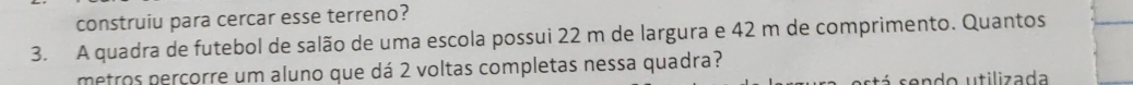 construiu para cercar esse terreno? 
3. A quadra de futebol de salão de uma escola possui 22 m de largura e 42 m de comprimento. Quantos 
metros perçorre um aluno que dá 2 voltas completas nessa quadra? 
stá sendo utilizada