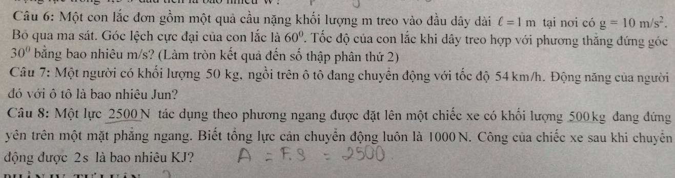 Một con lắc đơn gồm một quả cầu nặng khối lượng m treo vào đầu dây dài ell =1m tại nơi có g=10m/s^2. 
Bỏ qua ma sát. Góc lệch cực đại của con lắc là 60°. Tốc độ của con lắc khi dây treo hợp với phương thăng đứng góc
30° bằng bao nhiêu m/s? (Làm tròn kết quả đến số thập phân thứ 2) 
Câu 7: Một người có khối lượng 50 kg, ngồi trên ô tô đang chuyển động với tốc độ 54 km/h. Động năng của người 
đó với ô tô là bao nhiêu Jun? 
Câu 8: Một lực 2500 N tác dụng theo phương ngang được đặt lên một chiếc xe có khối lượng 500kg đang đứng 
tryên trên một mặt phẳng ngang. Biết tổng lực cản chuyển động luôn là 1000N. Công của chiếc xe sau khi chuyến 
động được 2s là bao nhiêu KJ?