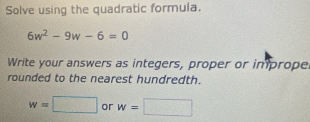 Solve using the quadratic formula.
6w^2-9w-6=0
Write your answers as integers, proper or imprope 
rounded to the nearest hundredth.
w=□ or w=□