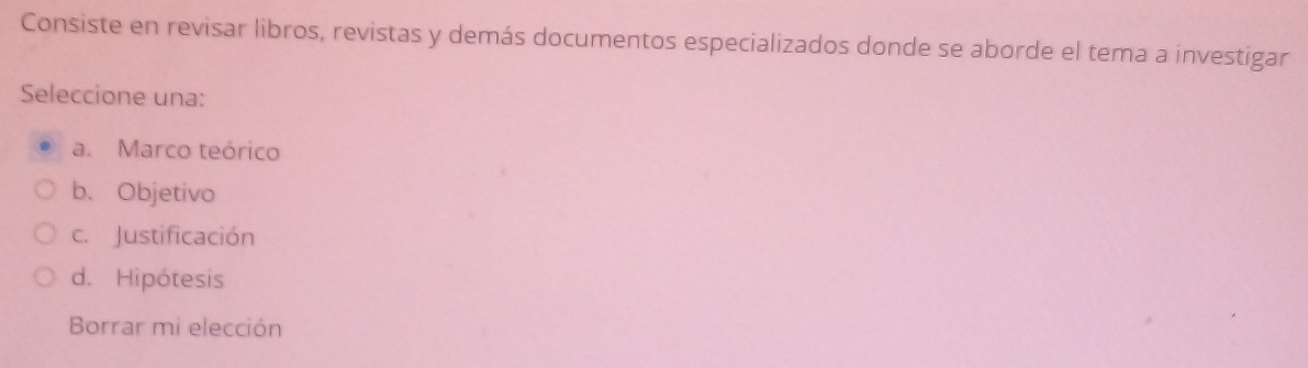 Consiste en revisar libros, revistas y demás documentos especializados donde se aborde el tema a investigar
Seleccione una:
a. Marco teórico
b、 Objetivo
c. Justificación
d. Hipótesis
Borrar mi elección