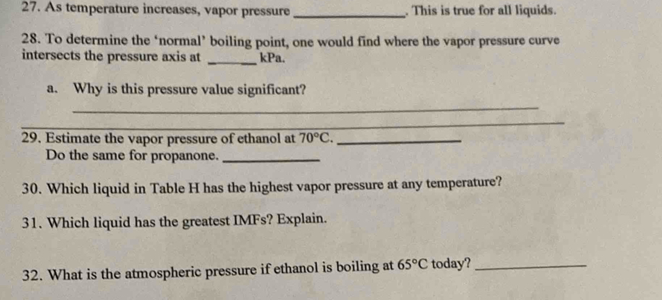 As temperature increases, vapor pressure _. This is true for all liquids. 
28. To determine the ‘normal’ boiling point, one would find where the vapor pressure curve 
intersects the pressure axis at _kPa. 
a. Why is this pressure value significant? 
_ 
_ 
29. Estimate the vapor pressure of ethanol at 70°C. _ 
Do the same for propanone._ 
30. Which liquid in Table H has the highest vapor pressure at any temperature? 
31. Which liquid has the greatest IMFs? Explain. 
32. What is the atmospheric pressure if ethanol is boiling at 65°C today?_