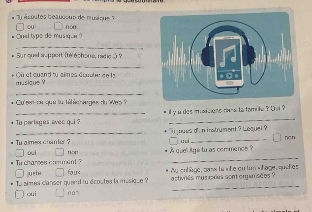 Tu écoutes beaucoup de musique ?
oui non
Quel type de musique ?
_
Sur quel support (téléphone, radio...) ?
_
Où et quand tu aimes écouter de la
musique ?
_
Qu'est-ce que tu télécharges du Web ?
_ll y a des musiciens dans ta famille ? Qui ?
Tu partages avec qui ?
_
_Tu joues d'un instrument ? Lequel ?
Tu aimes chanter ? oui _non
_
oui non À quel âge tu as commencé ?
Tu chantes comment ?
juste faux Au collège, dans ta ville ou ton village, quelles
_
Tu aimes danser quand tu écoutes la musique ? activités musicales sont organisées ?
oui non