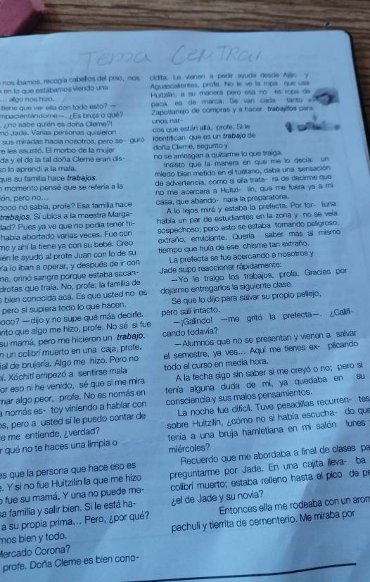 nos ibamos, recogía cabellos del piso, nos cidita. Le vienen a pedir ayuda desde Ajijic y
a en lo que estábamos viendo una Aguascalientes, profe. No le ve la ropa que usa
algo nos hizo. Huitzilin, a su manera pero esa no es ropa de
tiene que ver ella con todo esto? — paca, es de marca. Se van cada tanto a
impacientándome—. ¿Es bruja o qué? Zapotlanejo de compras y a hacer  trabajitos para
z no sabe quién es doña Cleme! unos nar
mo Vade. Varías personas quisieron cos que están allá, profe. Si le
sus miradas hacía nosotros, pero se- guro identifican que es un trabajo de
e les asustó. El morbo de la mujer doña Clere, segurito y
da y el de la tal doña Cleme eran dis- no se arriesgan a quitarme lo que traiga.
so lo aprendí a la mala. Insisto que la manera en que me lo decía: un
que su familia hace trabajos. miedo bien metido en el tuétano, daba una sensación
n momento pensé que se refería a la de advertencia, como si ella trata- ra de decirme que
no me acercara a Huitzi- lin, que me fuera ya a mi
ión, pero no...
poco no sabía, profe? Esa familia hace casa, que abando- nara la preparatoría.
trabajos. Sí ubica a la maestra Marga- A lo lejos miré y estaba la prefecta. Por for- tuna
dad? Pues ya ve que no podía tener hi- había un par de estudiantes en la zona y no se veía
habia abortado varias veces. Fue con sospechoso; pero esto se estaba torando peligroso,
me y ahí la tiene ya con su bebé. Creo extraño, enviciante. Quería saber más al mismo
lén le ayudó al profe Juan con lo de su tiempo que huía de ese chisme tan extraño.
a lo iban a operar, y después de ir con La prefecta se fue acercando a nosotros y
ne, orinó sangre porque estaba sacan- Jade supo reaccionar rápidamente:
drotas que traía. No, profe; la familia de —Yo le traigo los trabajos, profe. Gracias por
s bien conocida acá. Es que usted no es dejarme entregarios la siguiente clase.
pero si supiera todo lo que hacen. Sé que lo dijo para salvar su propio pellejo,
oco? —dijo y no supe qué más decirfe. pero salí intacto.
anto que algo me hizo, profe. No sé si fue —¡Gallindo! —me gritó la prefecta. ¿Califi
su mamá, pero me hicieron un trabajo. cando todavía?
n un colibrí muerto en una caja, profe. —Alumnos que no se presentan y vienen a salvar
ial de brujería. Algo me hizo. Pero no el semestre, ya ves... Aquí me tienes ex- plicando
aí. Xóchitl empezó a sentirse mala todo el curso en media hora.
or eso ni he venido, sé que si me mira A la fecha sigo sin saber si me creyó o no; pero si
mar algo peor, profe. No es nomás en tenía alguna duda de mí, ya quedaba en su
a nomás es- toy viniendo a hablar con consciencia y sus malos pensamientos.
s, pero a usted sí le puedo contar de La noche fue difícil. Tuve pesadillas recurren- tes
e me entiende, ¿verdad? sobre Hultzilín, ¿cómo no si había escucha- do que
tenía a una bruja hamletiana en mi salón lunes
r qué no te haces una limpia o miércoles?
es que la persona que hace eso es Recuerdo que me abordaba a final de clases pa
. Y si no fue Huitzilín la que me hizo preguntarme por Jade. En una cajita lleva- ba
o fue su mamá. Y una no puede me- colibrí muerto; estaba relleno hasta el pico de pe
sa familia y salir bien. Si le está ha- ¿el de Jade y su novia?
a su propia prima... Pero, ¿por qué? Entonces ella me rodeaba con un aro
mos bien y todo. pachuli y tierrita de cementerio. Me miraba por
Mercado Corona?
profe. Doña Cleme es bien cono-