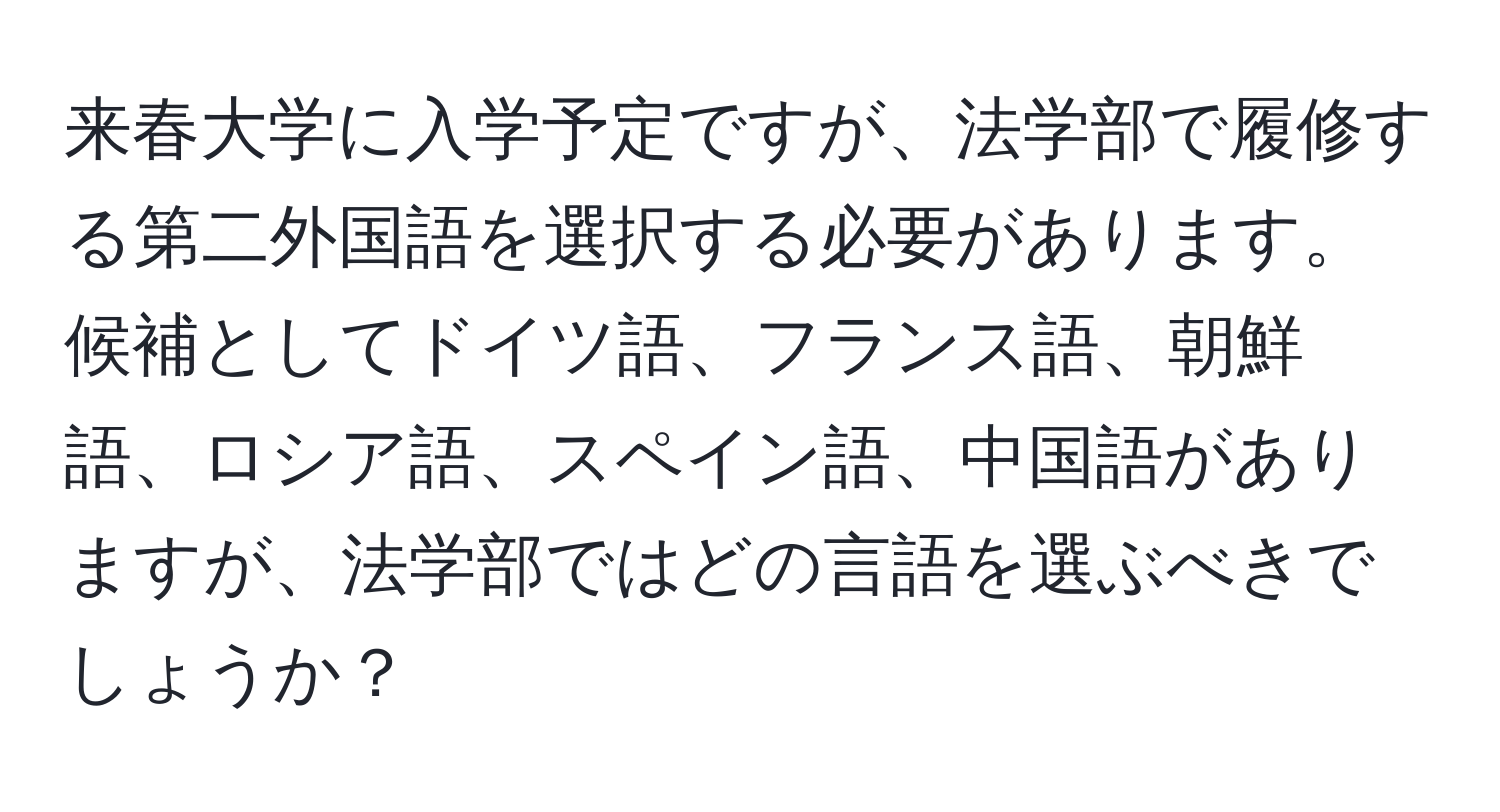 来春大学に入学予定ですが、法学部で履修する第二外国語を選択する必要があります。候補としてドイツ語、フランス語、朝鮮語、ロシア語、スペイン語、中国語がありますが、法学部ではどの言語を選ぶべきでしょうか？