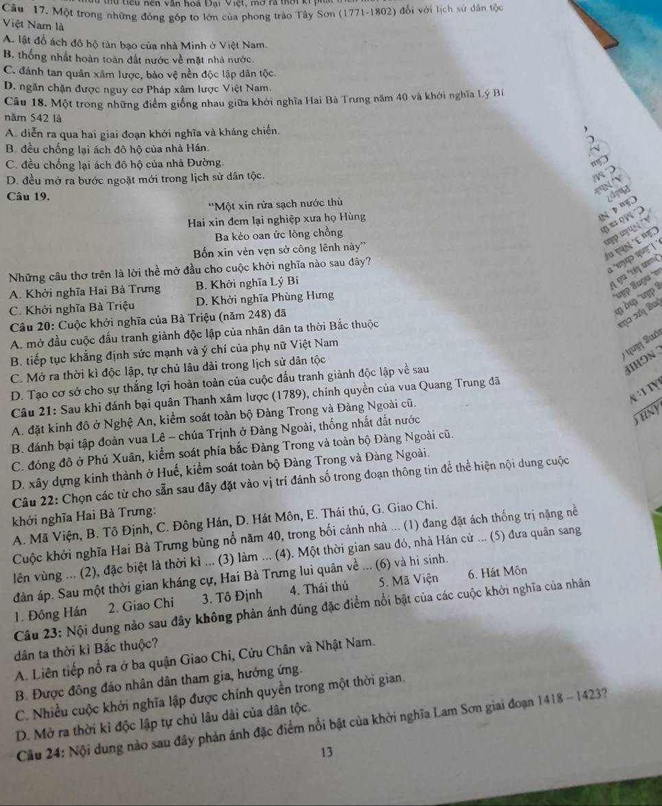 tếu nện văn hoi Đại Việt, mờ rã tời ki p 
Câu 17. Một trong những đóng góp to lớn của phong trào Tây Sơn (1771-1802) đối với lịch sử dân tộc
Việt Nam là
A. lật đổ ách đô hộ tàn bạo của nhà Minh ở Việt Nam.
B. thống nhất hoàn toàn đất nước về mặt nhà nước.
C. đánh tan quân xâm lược, bảo vệ nền độc lập dân tộc.
D. ngăn chặn được nguy cơ Pháp xâm lược Việt Nam.
Câu 18. Một trong những điểm giống nhau giữa khởi nghĩa Hai Bà Trưng năm 40 và khới nghĩa Lý Bí
năm 542 là
A. diễn ra qua hai giai đoạn khởi nghĩa và kháng chiến.
a
B. đều chống lại ách đô hộ của nhà Hán.
C. đều chống lại ách đô hộ của nhà Đường.
a
D. đều mở ra bước ngoặt mới trong lịch sử dân tộc.
N 'V
Câu 19.
*Một xin rửa sạch nước thù
Hai xin đem lại nghiệp xưa họ Hùng
¿dzad
uợp u ụ N ' V
Ba kẻo oan ức lòng chồng
q e   
du cụn ´C nẹ)
Bốn xin vẻn vẹn sở công lênh này''
Những câu thơ trên là lời thể mở đầu cho cuộc khởi nghĩa nào sau dây?
i 'eाय> पue ! 
A. Khởi nghĩa Hai Bà Trưng B. Khởi nghĩa Lý Bí
1 9α 'τ m²
*υεp ʔuguα  ν
φ δφ uợ
C. Khởi nghĩa Bà Triệu D. Khởi nghĩa Phùng Hưng
Câu 20: Cuộc khởi nghĩa của Bà Triệu (năm 248) đã
A. mở đầu cuộc đấu tranh giành độc lập của nhân dân ta thời Bắc thuộc
) que Suó
B. tiếp tục khẳng định sức mạnh và ý chí của phụ nữ Việt Nam
C. Mở ra thời kì độc lập, tự chủ lâu dài trong lịch sử dân tộc
IHON
D. Tạo cơ sở cho sự thắng lợi hoàn toàn của cuộc đấu tranh giành độc lập về sau
N ·1 1γ 
Câu 21: Sau khi đánh bại quân Thanh xâm lược (1789), chính quyền của vua Quang Trung đã
thny
A. đặt kinh đô ở Nghệ An, kiểm soát toàn bộ Đàng Trong và Đàng Ngoài cũ.
B. đánh bại tập đoàn vua Lê - chúa Trịnh ở Đàng Ngoài, thống nhất đất nước
C. đóng đô ở Phú Xuân, kiểm soát phía bắc Đàng Trong và toàn bộ Đàng Ngoài cũ.
D. xây dựng kinh thành ở Huế, kiểm soát toàn bộ Đàng Trong và Đàng Ngoài.
Câu 22: Chọn các từ cho sẵn sau đây đặt vào vị trí đánh số trong đoạn thông tin để thể hiện nội dung cuộc
khởi nghĩa Hai Bà Trưng:
A. Mã Viện, B. Tô Định, C. Đông Hán, D. Hát Môn, E. Thái thú, G. Giao Chi.
Cuộc khởi nghĩa Hai Bà Trưng bùng nổ năm 40, trong bối cảnh nhà ... (1) đang đặt ách thống trị nặng nề
lên vùng ... (2), đặc biệt là thời kì ... (3) làm ... (4). Một thời gian sau đó, nhà Hán cử ... (5) đưa quân sang
đàn áp. Sau một thời gian kháng cự, Hai Bà Trưng lui quân về ... (6) và hì sinh.
1. Đông Hán 2. Giao Chi 3. Tô Định 4. Thái thú 5. Mã Viện
6. Hát Môn
Câu 23: Nội dung nào sau đây không phản ánh đúng đặc điểm nổi bật của các cuộc khởi nghĩa của nhân
dân ta thời kỉ Bắc thuộc?
A. Liên tiếp nổ ra ở ba quận Giao Chi, Cửu Chân và Nhật Nam.
B. Được đồng đảo nhân dân tham gia, hưởng ứng.
C. Nhiều cuộc khởi nghĩa lập được chính quyền trong một thời gian.
D. Mở ra thời kỉ độc lập tự chủ lâu dài của dân tộc.
Câu 24: Nội dung nào sau đây phản ánh đặc điểm nổi bật của khởi nghĩa Lam Sơn giai đoạn 1418 - 1423?
13