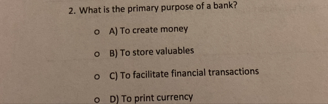 What is the primary purpose of a bank?
A) To create money
B) To store valuables
C) To facilitate financial transactions
D) To print currency