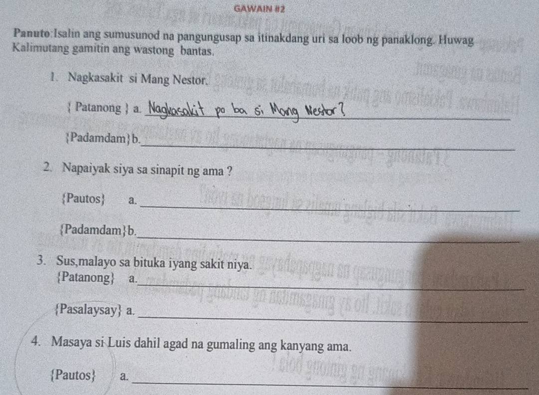 GAWAIN #2 
Panuto:Isalin ang sumusunod na pangungusap sa itinakdang uri sa loob ng panaklong. Huwag 
Kalimutang gamitin ang wastong bantas. 
1. Nagkasakit si Mang Nestor. 
_ 
 Patanong  a. 
_ 
Padamdam b. 
2. Napaiyak siya sa sinapit ng ama ? 
_ 
Pautos a. 
_ 
Padamdamb. 
3. Sus,malayo sa bituka iyang sakit niya. 
_ 
Patanong a. 
_ 
Pasalaysay a. 
4. Masaya si Luis dahil agad na gumaling ang kanyang ama. 
_ 
Pautos a.