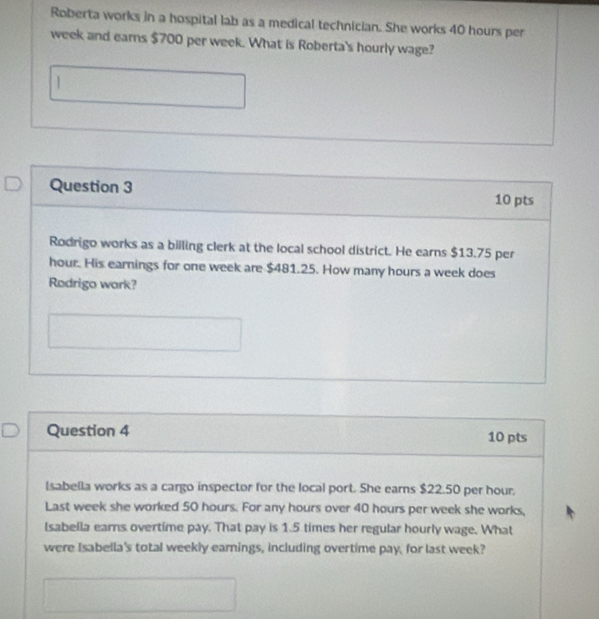 Roberta works in a hospital lab as a medical technician. She works 40 hours per
week and earns $700 per week. What is Roberta's hourly wage? 
Question 3 10 pts 
Rodrigo works as a billing clerk at the local school district. He earns $13.75 per
hour. His earnings for one week are $481.25. How many hours a week does 
Rodrigo wark? 
Question 4 10 pts 
lsabella works as a cargo inspector for the local port. She earns $22.50 per hour, 
Last week she worked 50 hours. For any hours over 40 hours per week she works, 
lsabella earns overtime pay. That pay is 1.5 times her regular hourly wage. What 
were Isabella's total weekly earnings, including overtime pay, for last week?